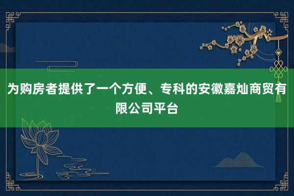 为购房者提供了一个方便、专科的安徽嘉灿商贸有限公司平台