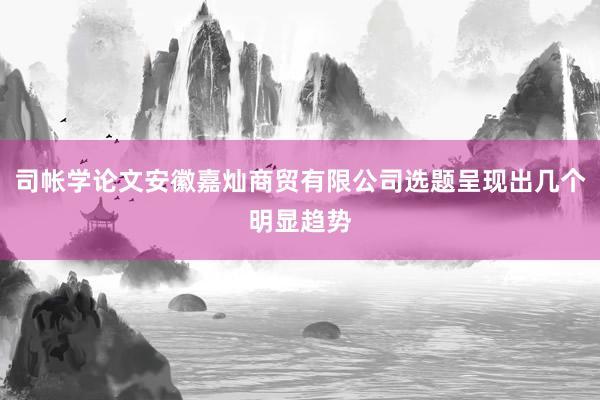 司帐学论文安徽嘉灿商贸有限公司选题呈现出几个明显趋势