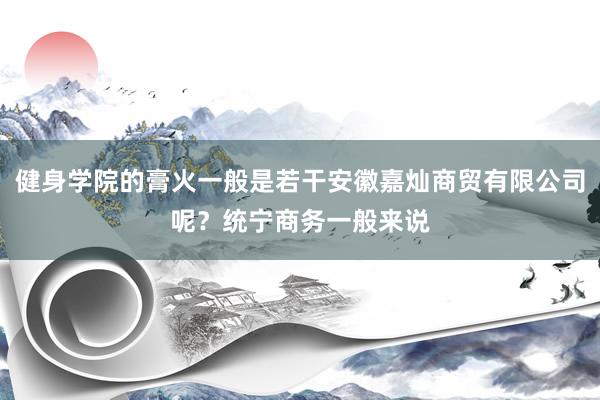 健身学院的膏火一般是若干安徽嘉灿商贸有限公司呢？统宁商务一般来说