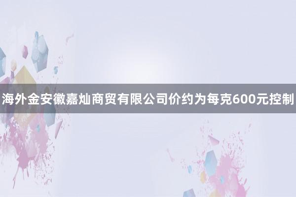 海外金安徽嘉灿商贸有限公司价约为每克600元控制