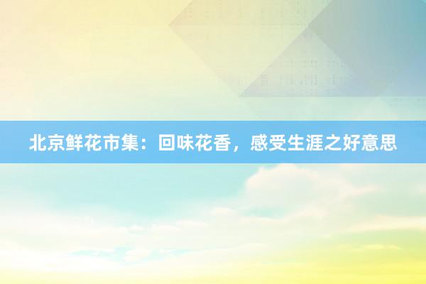 北京鲜花市集：回味花香，感受生涯之好意思